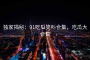 独家揭秘：91吃瓜笑料合集，吃瓜大合集