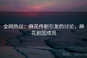 全网热议：麻花传剧引发的讨论，麻花剧团成员