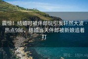 震惊！结婚时被伴郎玩引发轩然大波 · 热点986，结婚当天伴郎被新娘追着打