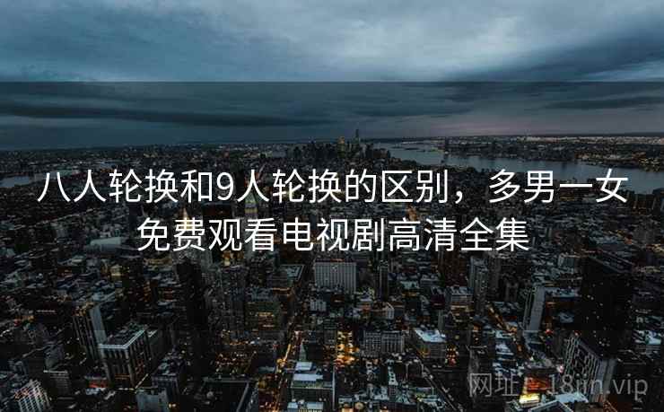八人轮换和9人轮换的区别，多男一女免费观看电视剧高清全集