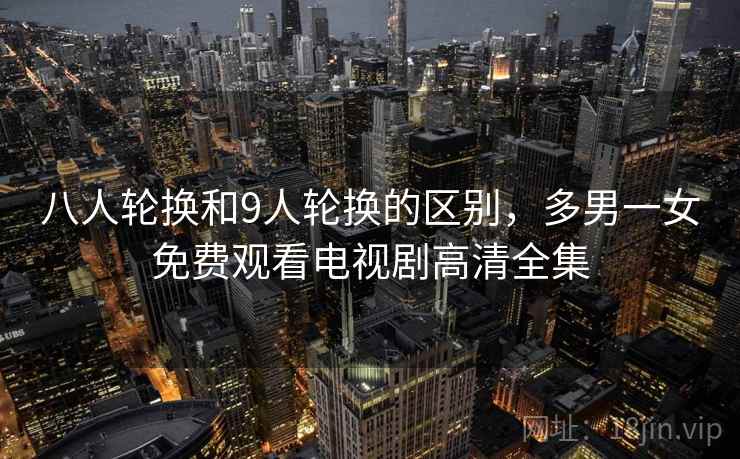 八人轮换和9人轮换的区别，多男一女免费观看电视剧高清全集