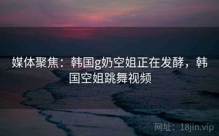 媒体聚焦：韩国g奶空姐正在发酵，韩国空姐跳舞视频