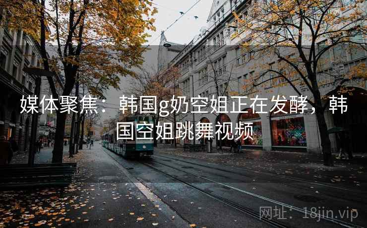 媒体聚焦：韩国g奶空姐正在发酵，韩国空姐跳舞视频