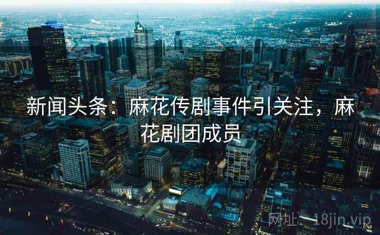 新闻头条：麻花传剧事件引关注，麻花剧团成员