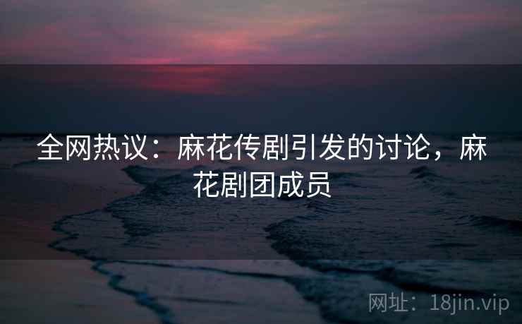 全网热议：麻花传剧引发的讨论，麻花剧团成员