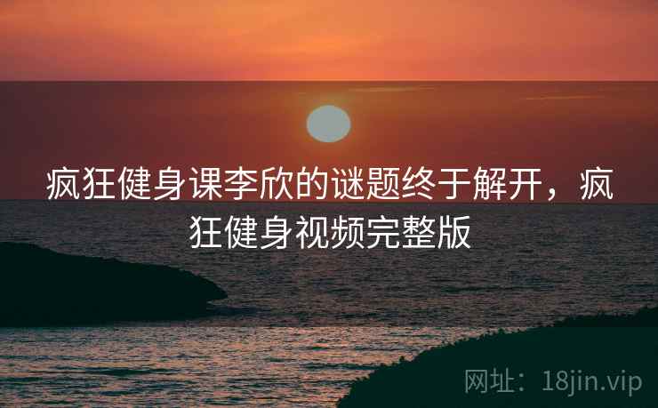 疯狂健身课李欣的谜题终于解开，疯狂健身视频完整版