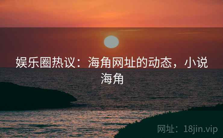 娱乐圈热议：海角网址的动态，小说海角