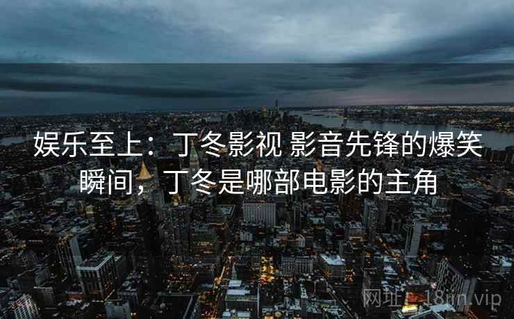 娱乐至上：丁冬影视 影音先锋的爆笑瞬间，丁冬是哪部电影的主角