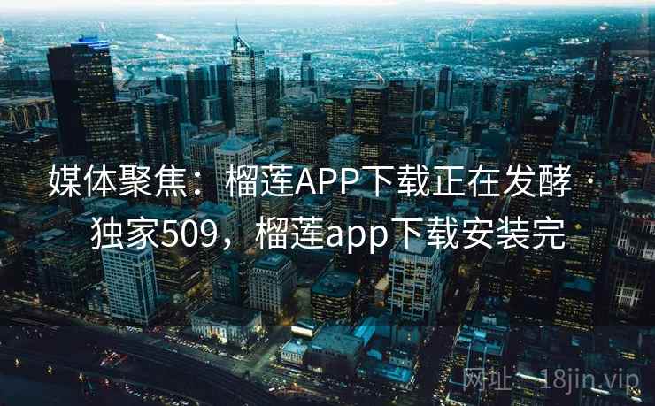 媒体聚焦：榴莲APP下载正在发酵 · 独家509，榴莲app下载安装完