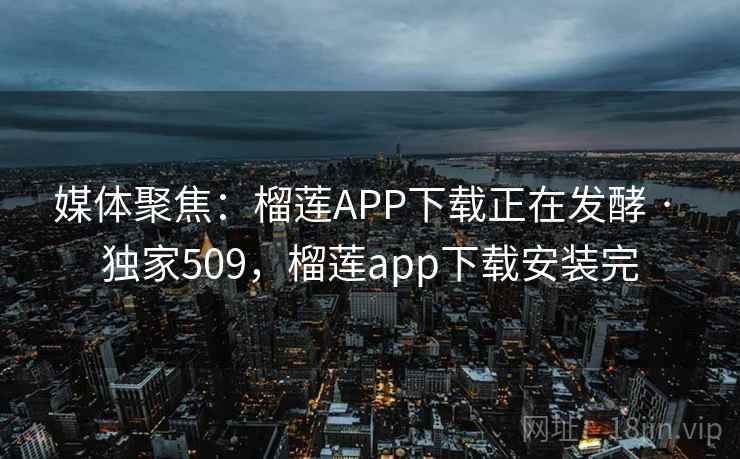 媒体聚焦：榴莲APP下载正在发酵 · 独家509，榴莲app下载安装完
