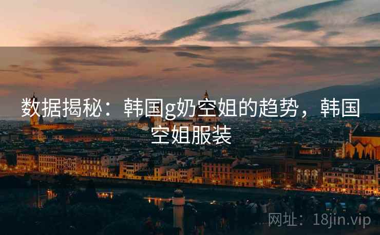 数据揭秘：韩国g奶空姐的趋势，韩国空姐服装