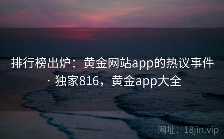 排行榜出炉:黄金网站app的热议事件 · 独家816,黄金app大全 排行榜出炉:黄金网站app的热议事件 · 独家816,黄金app大全