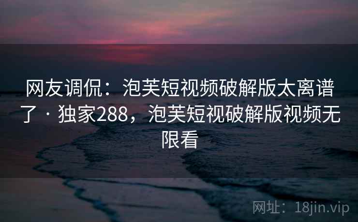 网友调侃：泡芙短视频破解版太离谱了 · 独家288，泡芙短视破解版视频无限看