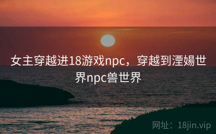女主穿越进18游戏npc，穿越到湮婸世界npc兽世界