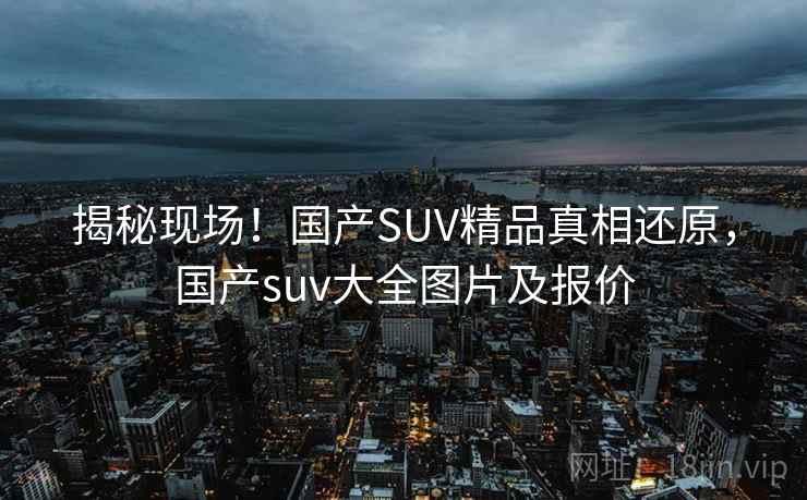 揭秘现场!国产SUV精品真相还原,国产suv大全图片及报价 揭秘现场!国产SUV精品真相还原,国产suv大全图片及报价