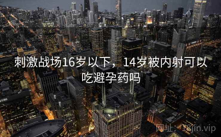 刺激战场16岁以下,14岁被内射可以吃避孕药吗 刺激战场16岁以下,14岁被内射可以吃避孕药吗