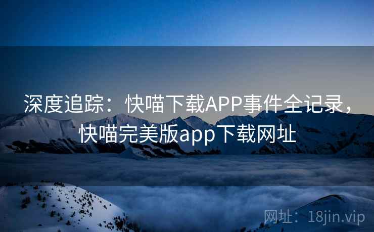 深度追踪：快喵下载APP事件全记录，快喵完美版app下载网址