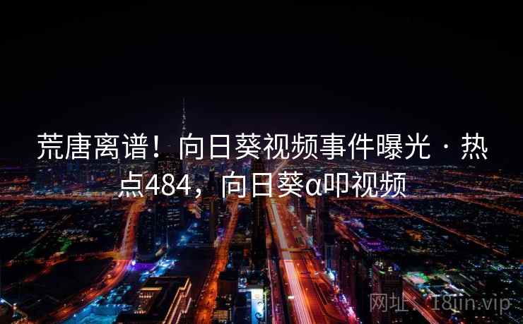 荒唐离谱!向日葵视频事件曝光 · 热点484,向日葵α叩视频 荒唐离谱!向日葵视频事件曝光 · 热点484,向日葵α叩视频