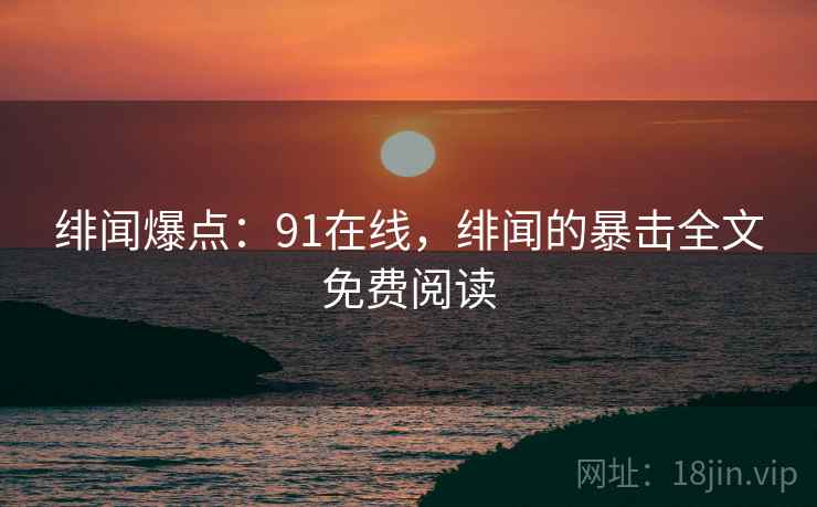 绯闻爆点:91在线,绯闻的暴击全文免费阅读 绯闻爆点:91在线,绯闻的暴击全文免费阅读
