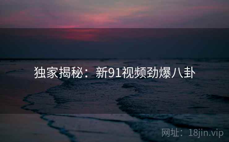 独家揭秘:新91视频劲爆八卦 独家揭秘:新91视频劲爆八卦