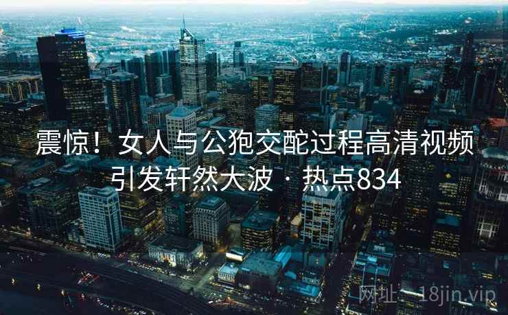 震惊!女人与公狍交酡过程高清视频引发轩然大波 · 热点834 震惊!女人与公狍交酡过程高清视频引发轩然大波 · 热点834